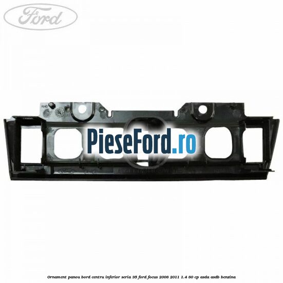 Ornament panou bord centru inferior seria 35 Ford Focus 2008-2011 1.4 80 cp ASDA, ASDB benzina