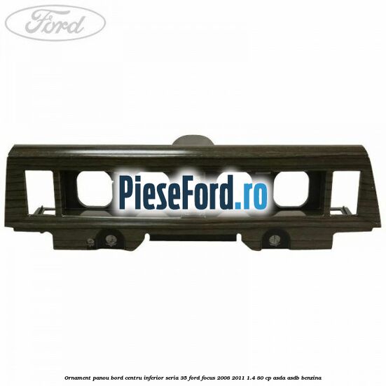 Ornament panou bord centru inferior seria 35 Ford Focus 2008-2011 1.4 80 cp ASDA, ASDB benzina