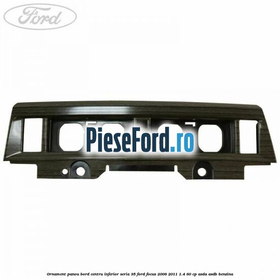 Ornament panou bord centru inferior seria 35 Ford Focus 2008-2011 1.4 80 cp ASDA, ASDB benzina