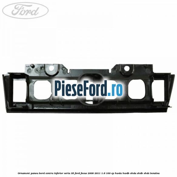 Ornament panou bord centru inferior seria 35 Ford Focus 2008-2011 1.6 100 cp HWDA, HWDB, SHDA, SHDB, SHDC benzina