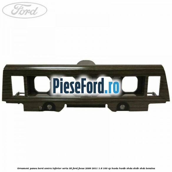 Ornament panou bord centru inferior seria 35 Ford Focus 2008-2011 1.6 100 cp HWDA, HWDB, SHDA, SHDB, SHDC benzina