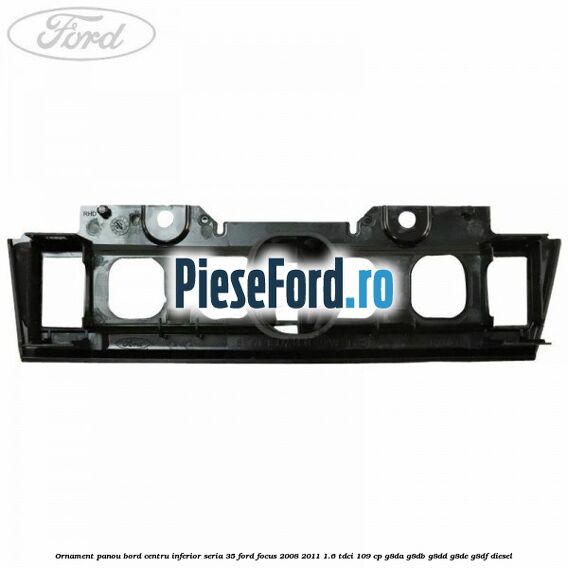 Ornament panou bord centru inferior seria 35 Ford Focus 2008-2011 1.6 TDCi 109 cp Ornament panou bord centru inferior seria 35 Ford Focus 2008-2011 1.6 TDCi 109 cp G8DA, G8DB, G8DD, G8DE, G8DF diesel