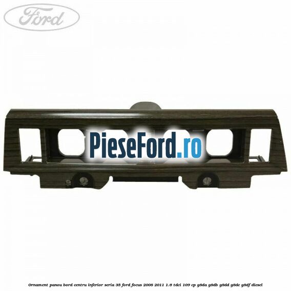 Ornament panou bord centru inferior seria 35 Ford Focus 2008-2011 1.6 TDCi 109 cp Ornament panou bord centru inferior seria 35 Ford Focus 2008-2011 1.6 TDCi 109 cp G8DA, G8DB, G8DD, G8DE, G8DF diesel