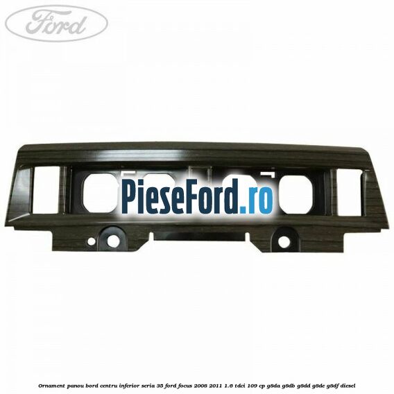 Ornament panou bord centru inferior seria 35 Ford Focus 2008-2011 1.6 TDCi 109 cp Ornament panou bord centru inferior seria 35 Ford Focus 2008-2011 1.6 TDCi 109 cp G8DA, G8DB, G8DD, G8DE, G8DF diesel