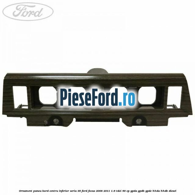 Ornament panou bord centru inferior seria 35 Ford Focus 2008-2011 1.6 TDCi 90 cp GPDA, GPDB, GPDC, HHDA, HHDB diesel