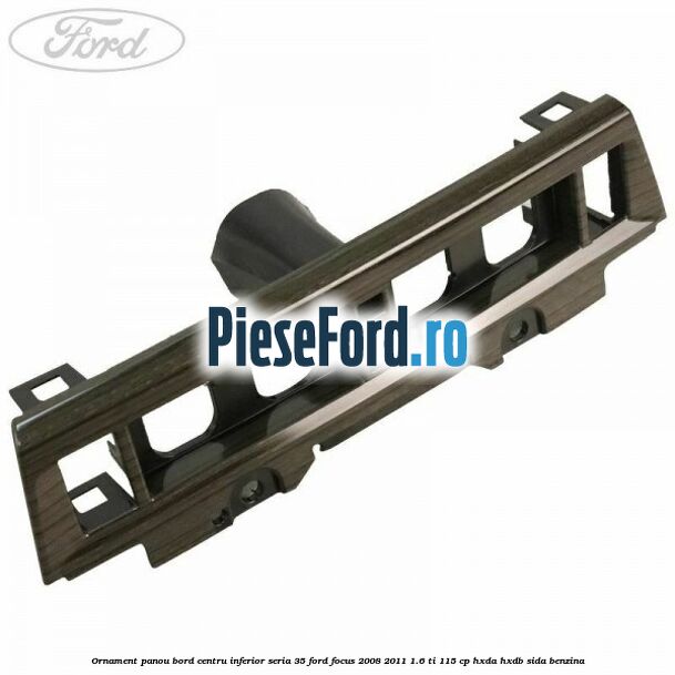 Ornament panou bord centru inferior seria 35 Ford Focus 2008-2011 1.6 Ti 115 cp HXDA, HXDB, SIDA benzina