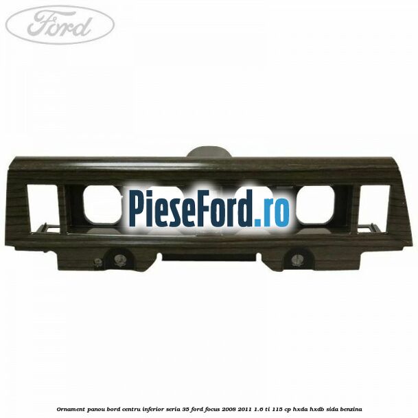 Ornament panou bord centru inferior seria 35 Ford Focus 2008-2011 1.6 Ti 115 cp HXDA, HXDB, SIDA benzina