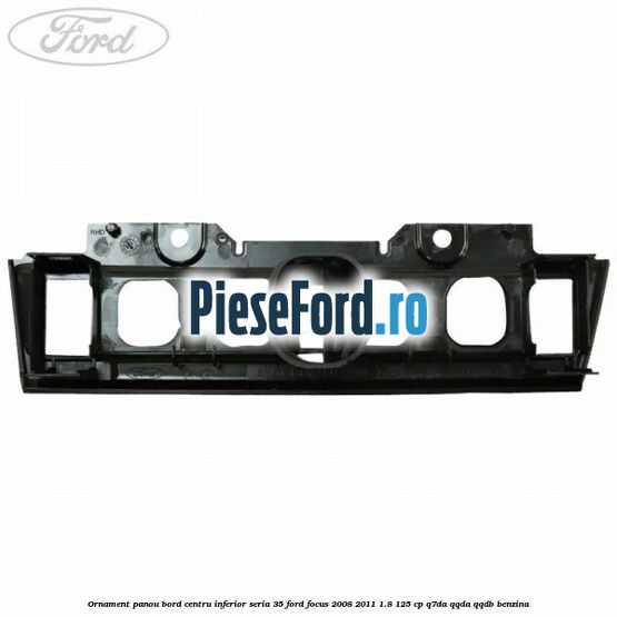 Ornament panou bord centru inferior seria 35 Ford Focus 2008-2011 1.8 125 cp Q7DA, QQDA, QQDB benzina