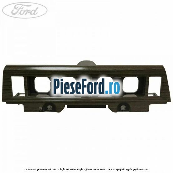 Ornament panou bord centru inferior seria 35 Ford Focus 2008-2011 1.8 125 cp Q7DA, QQDA, QQDB benzina