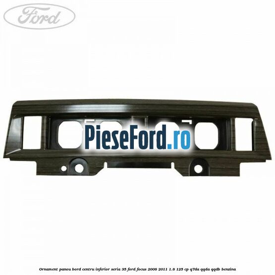 Ornament panou bord centru inferior seria 35 Ford Focus 2008-2011 1.8 125 cp Q7DA, QQDA, QQDB benzina