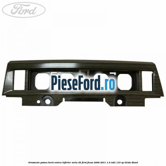 Ornament panou bord centru inferior seria 35 Ford Focus 2008-2011 1.8 TDCi 115 cp KKDA diesel