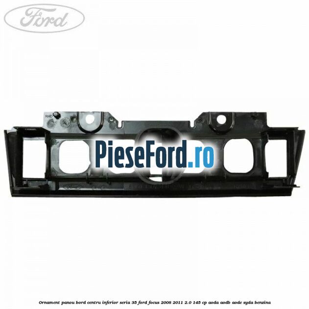 Ornament panou bord centru inferior seria 35 Ford Focus 2008-2011 2.0 145 cp AODA, AODB, AODE, SYDA benzina