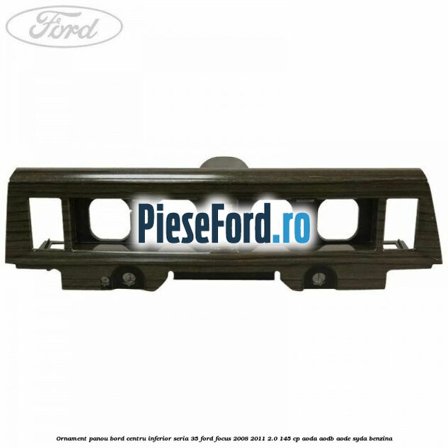 Ornament panou bord centru inferior seria 35 Ford Focus 2008-2011 2.0 145 cp AODA, AODB, AODE, SYDA benzina