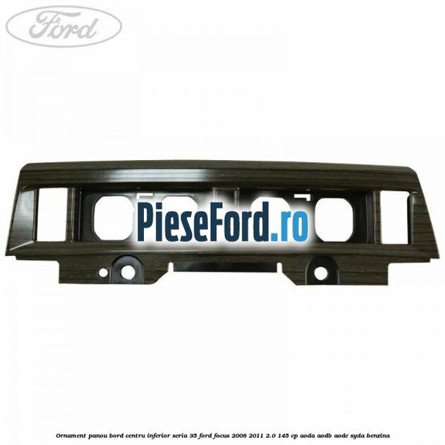 Ornament panou bord centru inferior seria 35 Ford Focus 2008-2011 2.0 145 cp AODA, AODB, AODE, SYDA benzina