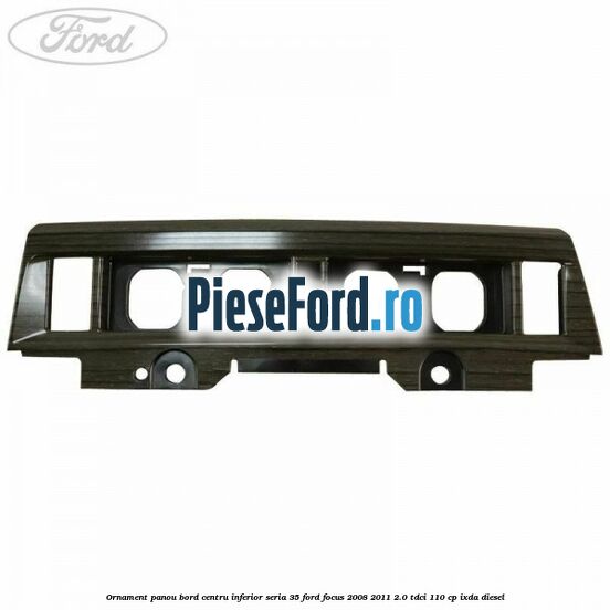 Ornament panou bord centru inferior seria 35 Ford Focus 2008-2011 2.0 TDCi 110 cp Ornament panou bord centru inferior seria 35 Ford Focus 2008-2011 2.0 TDCi 110 cp IXDA diesel