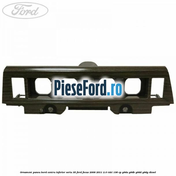 Ornament panou bord centru inferior seria 35 Ford Focus 2008-2011 2.0 TDCi 136 cp G6DA, G6DB, G6DD, G6DG diesel