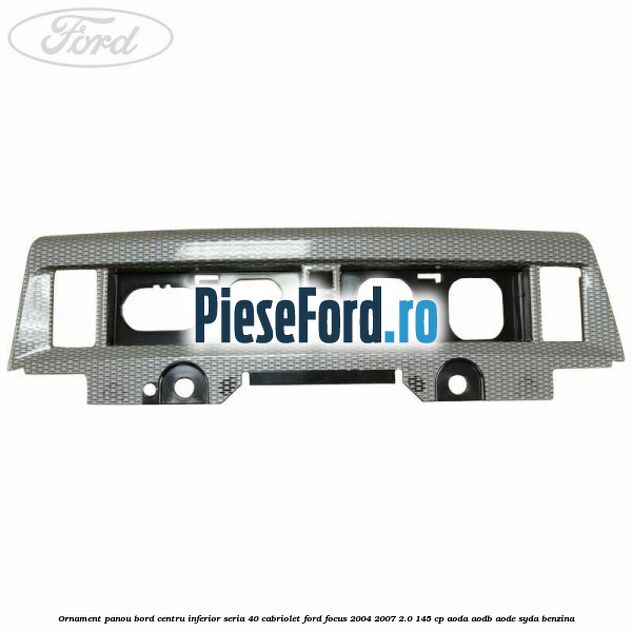 Ornament panou bord centru inferior seria 40 cabriolet Ford Focus 2004-2007 2.0 145 cp AODA, AODB, AODE, SYDA benzina