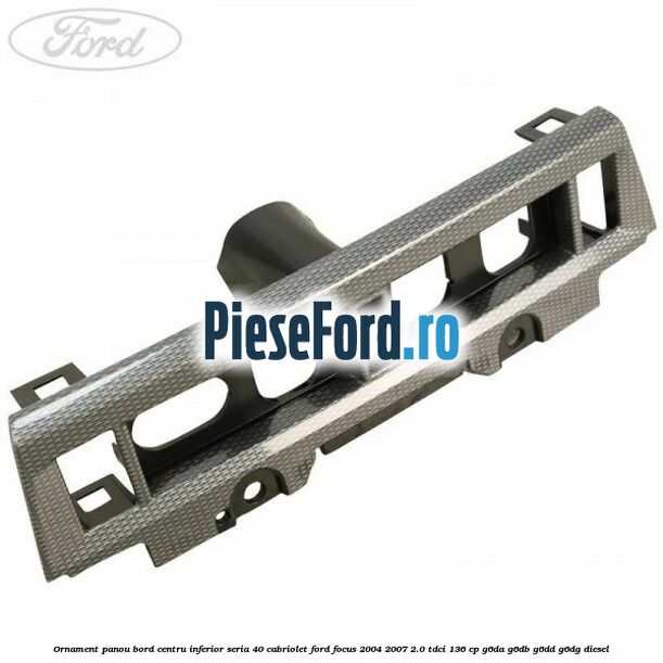Ornament panou bord centru inferior seria 40 cabriolet Ford Focus 2004-2007 2.0 TDCi 136 cp G6DA, G6DB, G6DD, G6DG diesel
