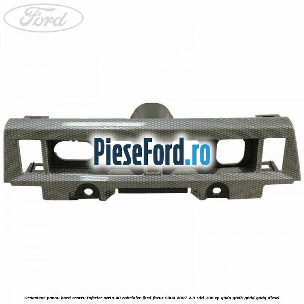 Ornament panou bord centru inferior seria 40 cabriolet Ford Focus 2004-2007 2.0 TDCi 136 cp G6DA, G6DB, G6DD, G6DG diesel