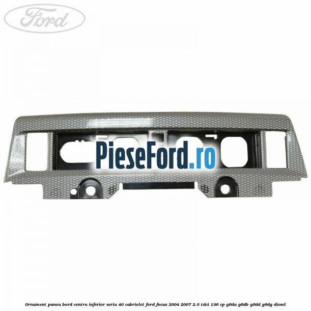 Ornament panou bord centru inferior seria 40 cabriolet Ford Focus 2004-2007 2.0 TDCi 136 cp G6DA, G6DB, G6DD, G6DG diesel