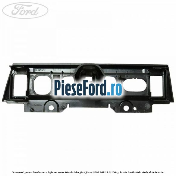Ornament panou bord centru inferior seria 40 cabriolet Ford Focus 2008-2011 1.6 100 cp Ornament panou bord centru inferior seria 40 cabriolet Ford Focus 2008-2011 1.6 100 cp HWDA, HWDB, SHDA, SHDB, SHDC benzina