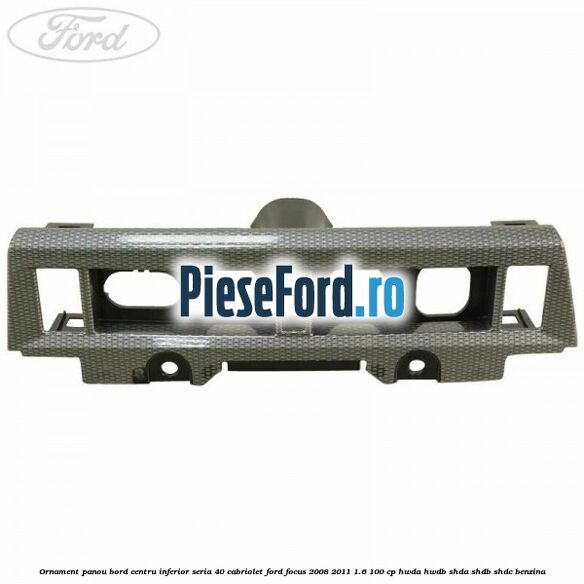 Ornament panou bord centru inferior seria 40 cabriolet Ford Focus 2008-2011 1.6 100 cp Ornament panou bord centru inferior seria 40 cabriolet Ford Focus 2008-2011 1.6 100 cp HWDA, HWDB, SHDA, SHDB, SHDC benzina