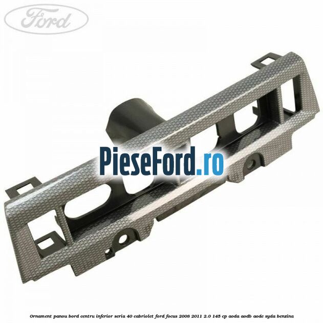 Ornament panou bord centru inferior seria 40 cabriolet Ford Focus 2008-2011 2.0 145 cp AODA, AODB, AODE, SYDA benzina