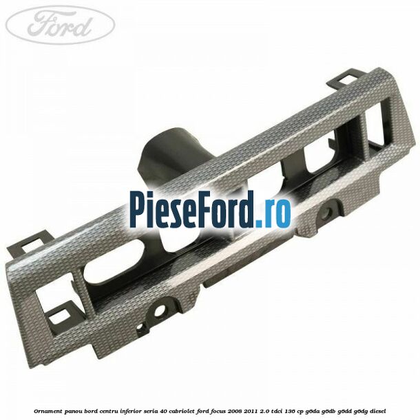 Ornament panou bord centru inferior seria 40 cabriolet Ford Focus 2008-2011 2.0 TDCi 136 cp G6DA, G6DB, G6DD, G6DG diesel