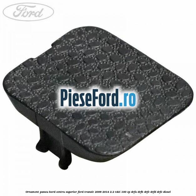 Ornament panou bord centru superior Ford Transit 2006-2014 2.2 TDCi 100 cp Ornament panou bord centru superior Ford Transit 2006-2014 2.2 TDCi 100 cp DRFA, DRFB, DRFC, DRFD, DRFE diesel