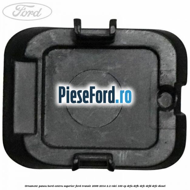 Ornament panou bord centru superior Ford Transit 2006-2014 2.2 TDCi 100 cp Ornament panou bord centru superior Ford Transit 2006-2014 2.2 TDCi 100 cp DRFA, DRFB, DRFC, DRFD, DRFE diesel