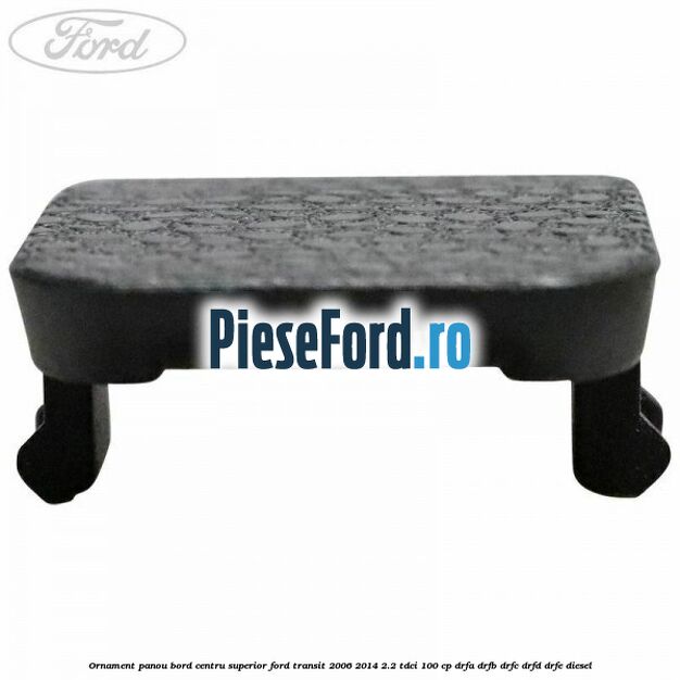 Ornament panou bord centru superior Ford Transit 2006-2014 2.2 TDCi 100 cp Ornament panou bord centru superior Ford Transit 2006-2014 2.2 TDCi 100 cp DRFA, DRFB, DRFC, DRFD, DRFE diesel