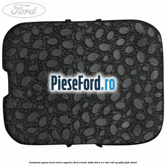 Ornament panou bord centru superior Ford Transit 2006-2014 2.4 TDCi 100 cp PHFA, PHFC diesel