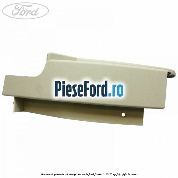 Ornament panou bord stanga avocado Ford Fusion 1.25 75 cp FUJA, FUJB benzina