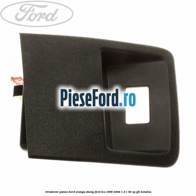 Ornament panou bord stanga ebony Ford Ka 1996-2008 1.3 i 50 cp Ornament panou bord stanga ebony Ford Ka 1996-2008 1.3 i 50 cp JJB benzina