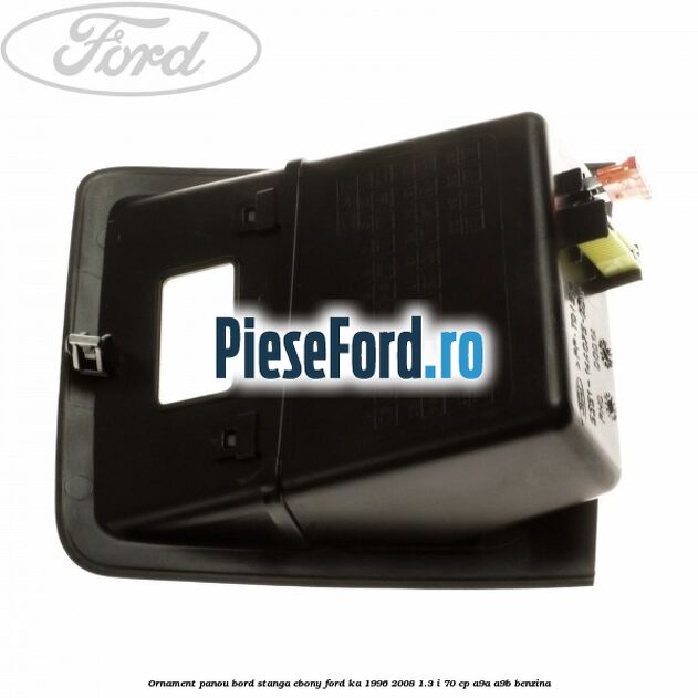 Ornament panou bord stanga ebony Ford Ka 1996-2008 1.3 i 70 cp A9A, A9B benzina