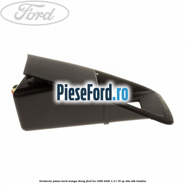 Ornament panou bord stanga ebony Ford Ka 1996-2008 1.3 i 70 cp A9A, A9B benzina