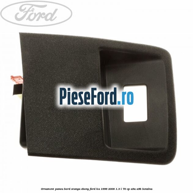 Ornament panou bord stanga ebony Ford Ka 1996-2008 1.3 i 70 cp A9A, A9B benzina