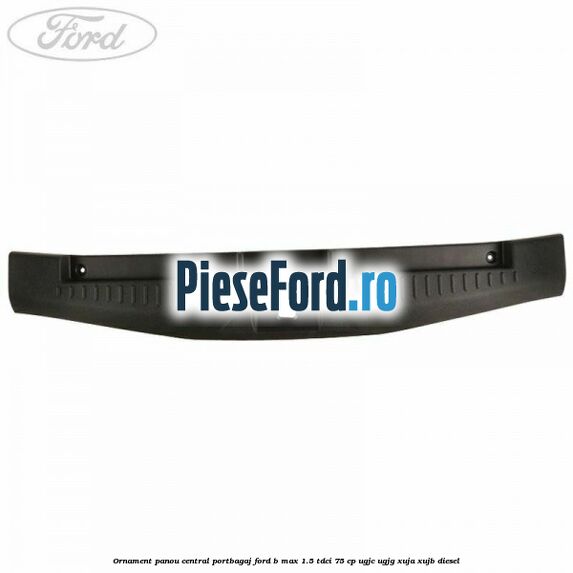 Ornament panou central portbagaj Ford B-Max 1.5 TDCi 75 cp UGJC, UGJG, XUJA, XUJB diesel