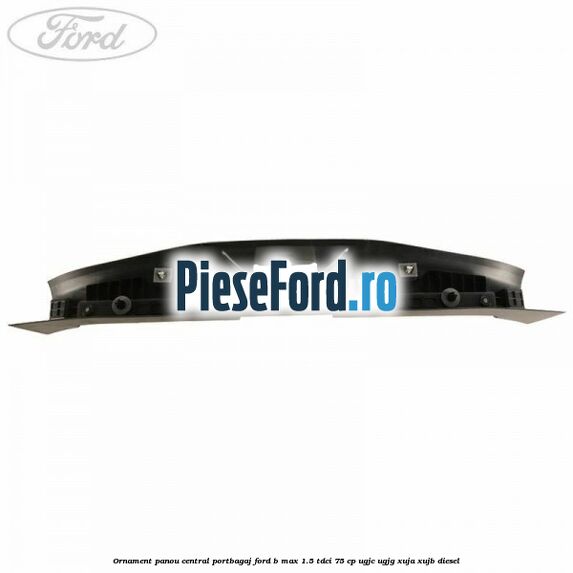 Ornament panou central portbagaj Ford B-Max 1.5 TDCi 75 cp UGJC, UGJG, XUJA, XUJB diesel