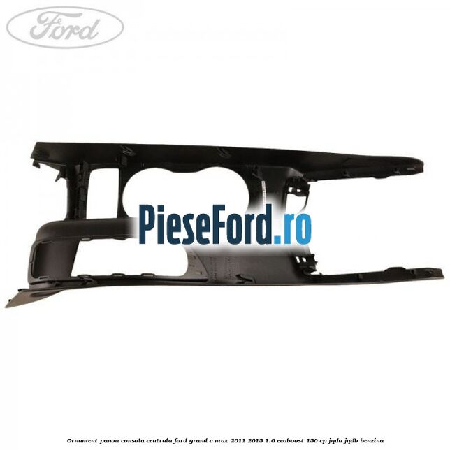 Ornament panou consola centrala Ford Grand C-Max 2011-2015 1.6 EcoBoost 150 cp Ornament panou consola centrala Ford Grand C-Max 2011-2015 1.6 EcoBoost 150 cp JQDA, JQDB benzina