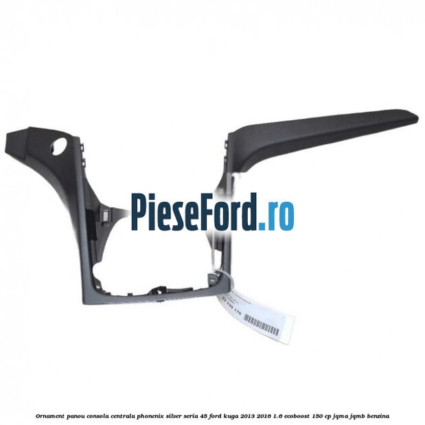 Ornament panou consola centrala phonenix silver seria 45 Ford Kuga 2013-2016 1.6 EcoBoost 150 cp JQMA, JQMB benzina