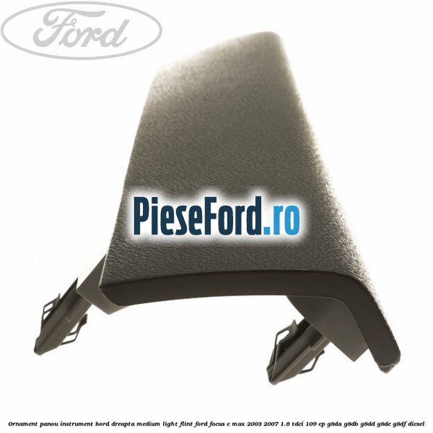 Ornament panou instrument bord dreapta medium light flint Ford Focus C-Max 2003-2007 1.6 TDCi 109 cp G8DA, G8DB, G8DD, G8DE, G8DF diesel