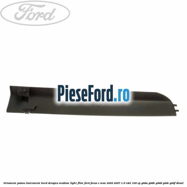 Ornament panou instrument bord dreapta medium light flint Ford Focus C-Max 2003-2007 1.6 TDCi 109 cp G8DA, G8DB, G8DD, G8DE, G8DF diesel