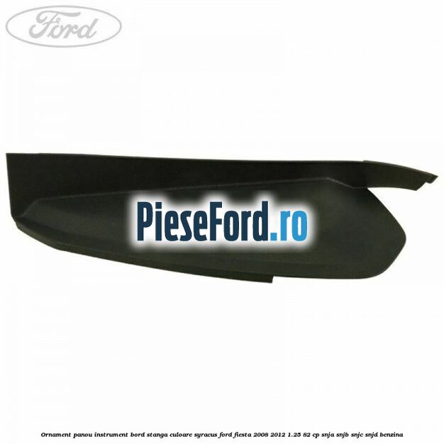 Ornament panou instrument bord stanga culoare syracus Ford Fiesta 2008-2012 1.25 82 cp SNJA, SNJB, SNJC, SNJD benzina