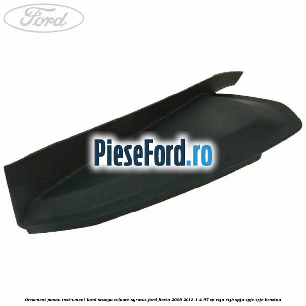 Ornament panou instrument bord stanga culoare syracus Ford Fiesta 2008-2012 1.4 97 cp RTJA, RTJB, SPJA, SPJC, SPJE benzina