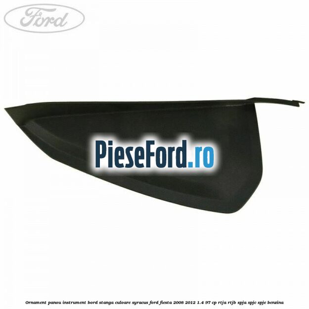 Ornament panou instrument bord stanga culoare syracus Ford Fiesta 2008-2012 1.4 97 cp RTJA, RTJB, SPJA, SPJC, SPJE benzina
