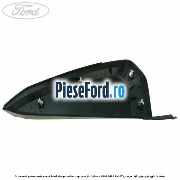 Ornament panou instrument bord stanga culoare syracus Ford Fiesta 2008-2012 1.4 97 cp RTJA, RTJB, SPJA, SPJC, SPJE benzina