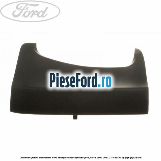 Ornament panou instrument bord stanga culoare syracus Ford Fiesta 2008-2012 1.4 TDCi 68 cp F6JB, F6JD diesel