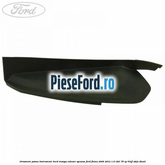 Ornament panou instrument bord stanga culoare syracus Ford Fiesta 2008-2012 1.6 TDCi 75 cp Ornament panou instrument bord stanga culoare syracus Ford Fiesta 2008-2012 1.6 TDCi 75 cp HHJF, UBJA diesel