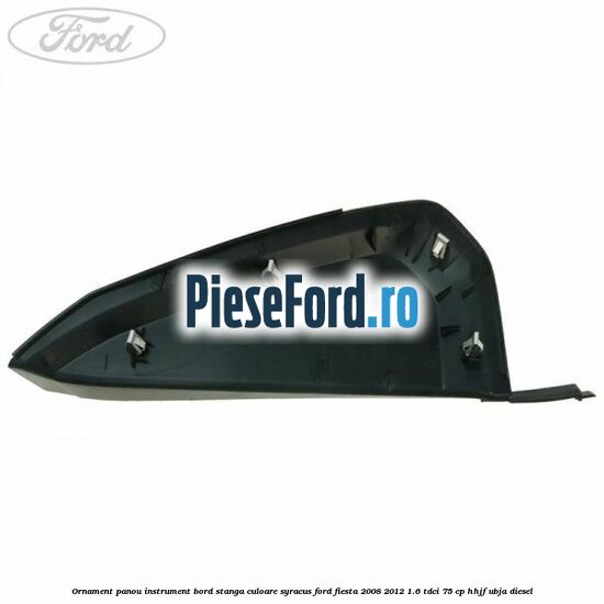 Ornament panou instrument bord stanga culoare syracus Ford Fiesta 2008-2012 1.6 TDCi 75 cp Ornament panou instrument bord stanga culoare syracus Ford Fiesta 2008-2012 1.6 TDCi 75 cp HHJF, UBJA diesel